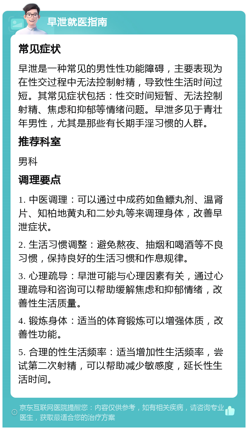 早泄就医指南 常见症状 早泄是一种常见的男性性功能障碍，主要表现为在性交过程中无法控制射精，导致性生活时间过短。其常见症状包括：性交时间短暂、无法控制射精、焦虑和抑郁等情绪问题。早泄多见于青壮年男性，尤其是那些有长期手淫习惯的人群。 推荐科室 男科 调理要点 1. 中医调理：可以通过中成药如鱼鳔丸剂、温肾片、知柏地黄丸和二妙丸等来调理身体，改善早泄症状。 2. 生活习惯调整：避免熬夜、抽烟和喝酒等不良习惯，保持良好的生活习惯和作息规律。 3. 心理疏导：早泄可能与心理因素有关，通过心理疏导和咨询可以帮助缓解焦虑和抑郁情绪，改善性生活质量。 4. 锻炼身体：适当的体育锻炼可以增强体质，改善性功能。 5. 合理的性生活频率：适当增加性生活频率，尝试第二次射精，可以帮助减少敏感度，延长性生活时间。