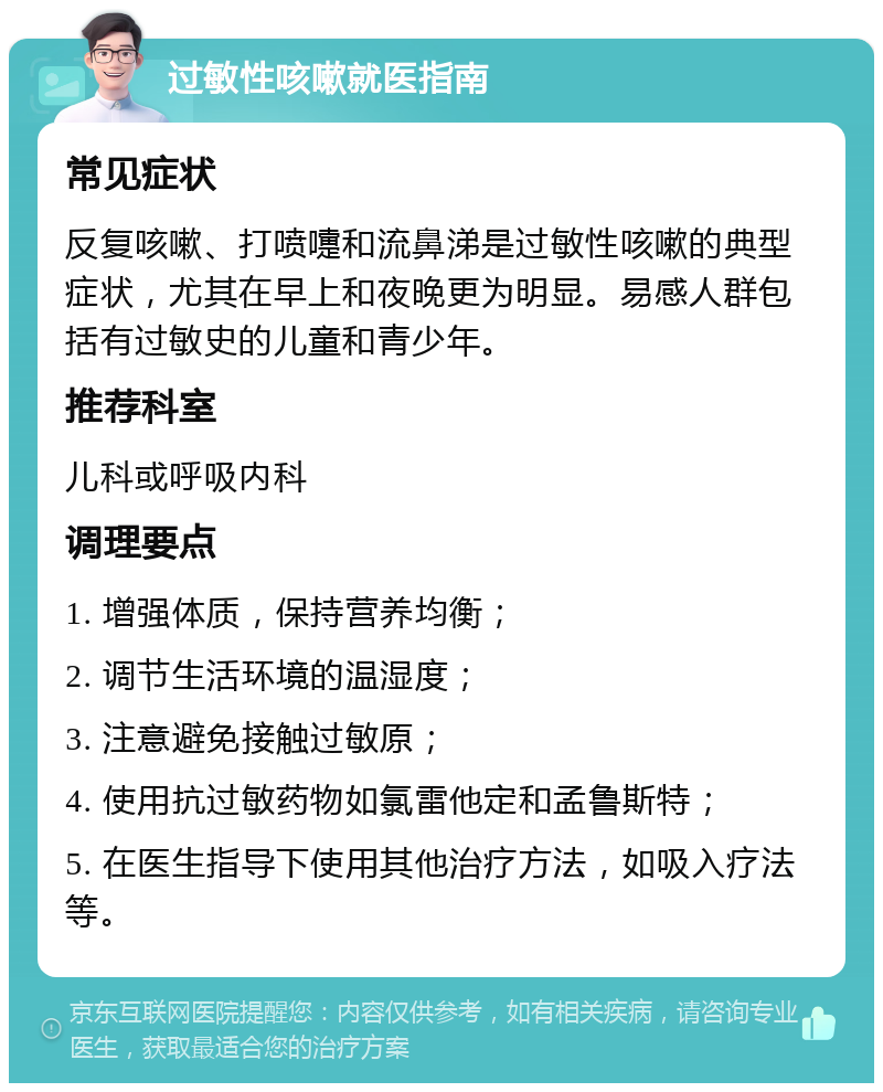 过敏性咳嗽就医指南 常见症状 反复咳嗽、打喷嚏和流鼻涕是过敏性咳嗽的典型症状，尤其在早上和夜晚更为明显。易感人群包括有过敏史的儿童和青少年。 推荐科室 儿科或呼吸内科 调理要点 1. 增强体质，保持营养均衡； 2. 调节生活环境的温湿度； 3. 注意避免接触过敏原； 4. 使用抗过敏药物如氯雷他定和孟鲁斯特； 5. 在医生指导下使用其他治疗方法，如吸入疗法等。