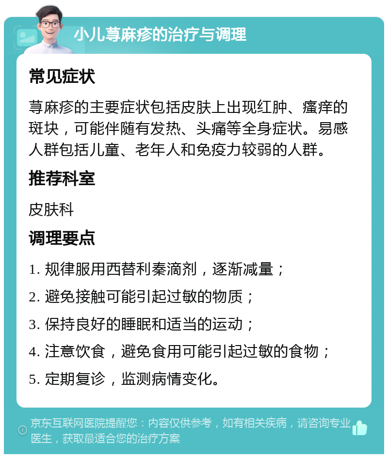 小儿荨麻疹的治疗与调理 常见症状 荨麻疹的主要症状包括皮肤上出现红肿、瘙痒的斑块，可能伴随有发热、头痛等全身症状。易感人群包括儿童、老年人和免疫力较弱的人群。 推荐科室 皮肤科 调理要点 1. 规律服用西替利秦滴剂，逐渐减量； 2. 避免接触可能引起过敏的物质； 3. 保持良好的睡眠和适当的运动； 4. 注意饮食，避免食用可能引起过敏的食物； 5. 定期复诊，监测病情变化。