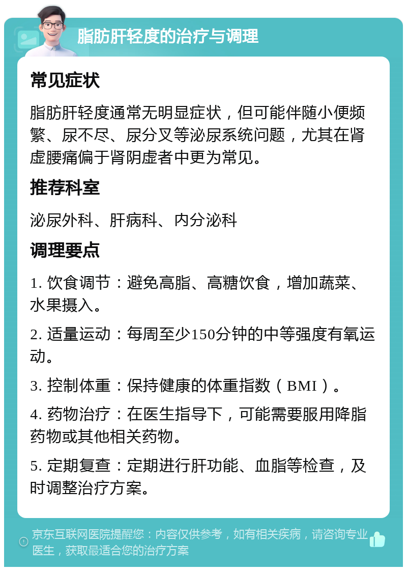 脂肪肝轻度的治疗与调理 常见症状 脂肪肝轻度通常无明显症状，但可能伴随小便频繁、尿不尽、尿分叉等泌尿系统问题，尤其在肾虚腰痛偏于肾阴虚者中更为常见。 推荐科室 泌尿外科、肝病科、内分泌科 调理要点 1. 饮食调节：避免高脂、高糖饮食，增加蔬菜、水果摄入。 2. 适量运动：每周至少150分钟的中等强度有氧运动。 3. 控制体重：保持健康的体重指数（BMI）。 4. 药物治疗：在医生指导下，可能需要服用降脂药物或其他相关药物。 5. 定期复查：定期进行肝功能、血脂等检查，及时调整治疗方案。