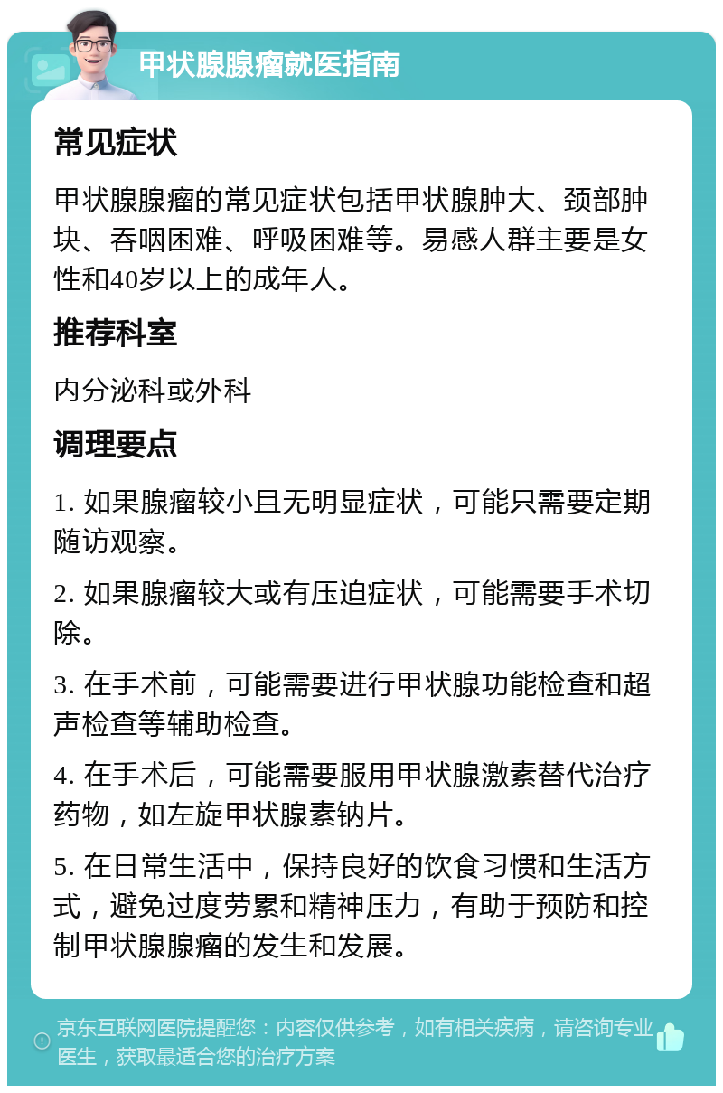 甲状腺腺瘤就医指南 常见症状 甲状腺腺瘤的常见症状包括甲状腺肿大、颈部肿块、吞咽困难、呼吸困难等。易感人群主要是女性和40岁以上的成年人。 推荐科室 内分泌科或外科 调理要点 1. 如果腺瘤较小且无明显症状，可能只需要定期随访观察。 2. 如果腺瘤较大或有压迫症状，可能需要手术切除。 3. 在手术前，可能需要进行甲状腺功能检查和超声检查等辅助检查。 4. 在手术后，可能需要服用甲状腺激素替代治疗药物，如左旋甲状腺素钠片。 5. 在日常生活中，保持良好的饮食习惯和生活方式，避免过度劳累和精神压力，有助于预防和控制甲状腺腺瘤的发生和发展。