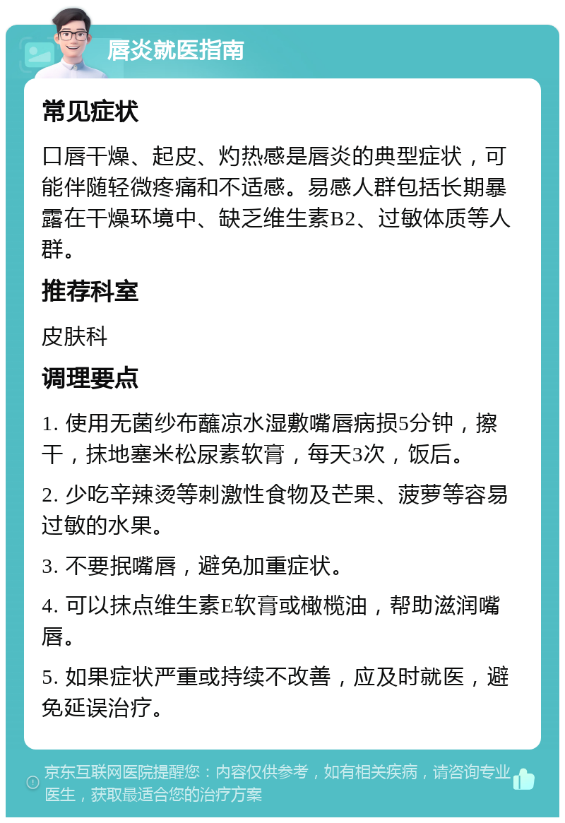 唇炎就医指南 常见症状 口唇干燥、起皮、灼热感是唇炎的典型症状，可能伴随轻微疼痛和不适感。易感人群包括长期暴露在干燥环境中、缺乏维生素B2、过敏体质等人群。 推荐科室 皮肤科 调理要点 1. 使用无菌纱布蘸凉水湿敷嘴唇病损5分钟，擦干，抹地塞米松尿素软膏，每天3次，饭后。 2. 少吃辛辣烫等刺激性食物及芒果、菠萝等容易过敏的水果。 3. 不要抿嘴唇，避免加重症状。 4. 可以抹点维生素E软膏或橄榄油，帮助滋润嘴唇。 5. 如果症状严重或持续不改善，应及时就医，避免延误治疗。