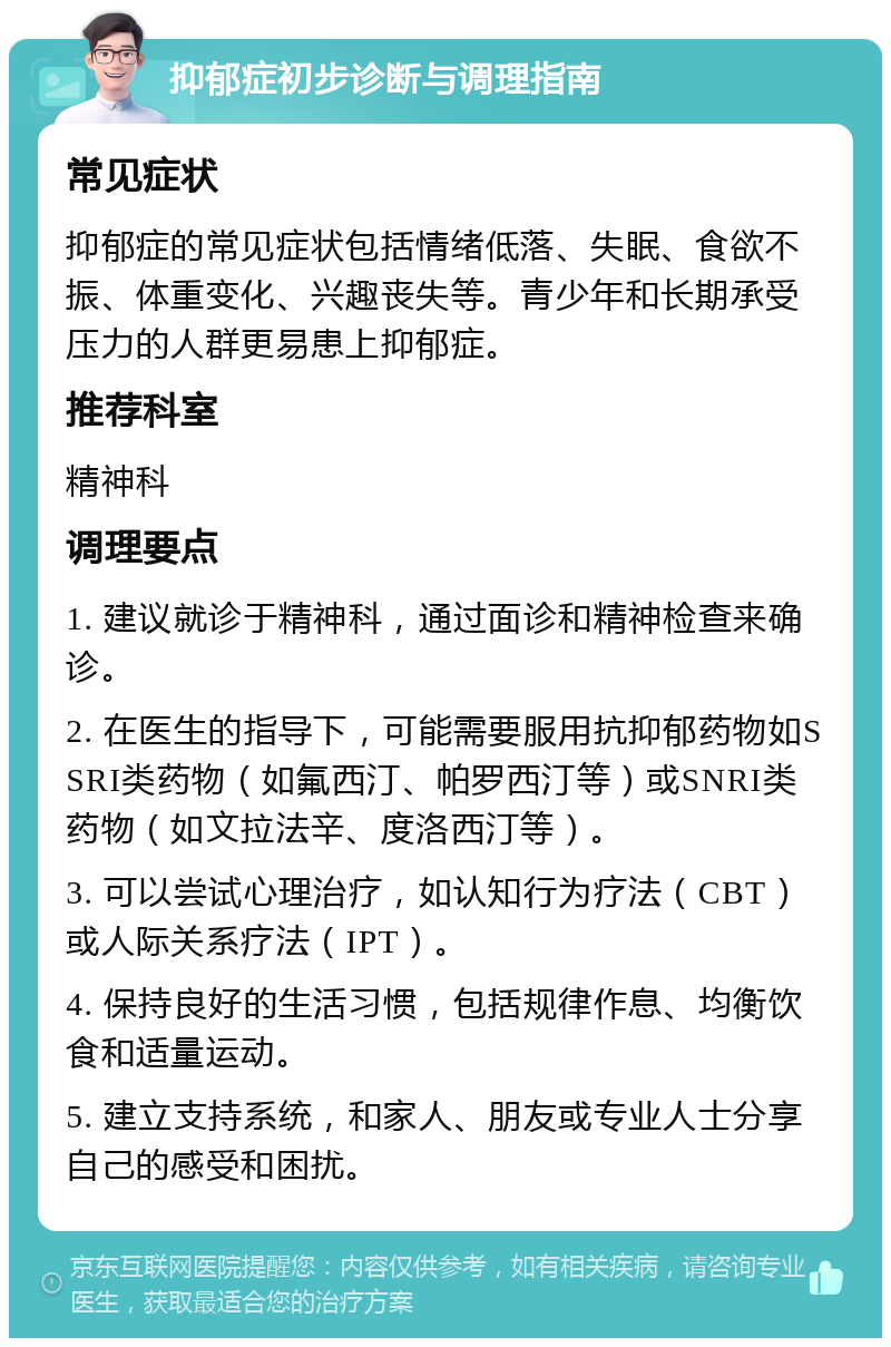 抑郁症初步诊断与调理指南 常见症状 抑郁症的常见症状包括情绪低落、失眠、食欲不振、体重变化、兴趣丧失等。青少年和长期承受压力的人群更易患上抑郁症。 推荐科室 精神科 调理要点 1. 建议就诊于精神科，通过面诊和精神检查来确诊。 2. 在医生的指导下，可能需要服用抗抑郁药物如SSRI类药物（如氟西汀、帕罗西汀等）或SNRI类药物（如文拉法辛、度洛西汀等）。 3. 可以尝试心理治疗，如认知行为疗法（CBT）或人际关系疗法（IPT）。 4. 保持良好的生活习惯，包括规律作息、均衡饮食和适量运动。 5. 建立支持系统，和家人、朋友或专业人士分享自己的感受和困扰。