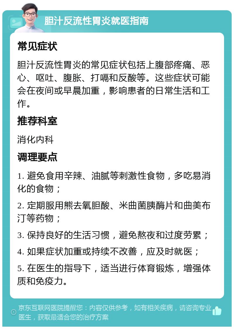 胆汁反流性胃炎就医指南 常见症状 胆汁反流性胃炎的常见症状包括上腹部疼痛、恶心、呕吐、腹胀、打嗝和反酸等。这些症状可能会在夜间或早晨加重，影响患者的日常生活和工作。 推荐科室 消化内科 调理要点 1. 避免食用辛辣、油腻等刺激性食物，多吃易消化的食物； 2. 定期服用熊去氧胆酸、米曲菌胰酶片和曲美布汀等药物； 3. 保持良好的生活习惯，避免熬夜和过度劳累； 4. 如果症状加重或持续不改善，应及时就医； 5. 在医生的指导下，适当进行体育锻炼，增强体质和免疫力。