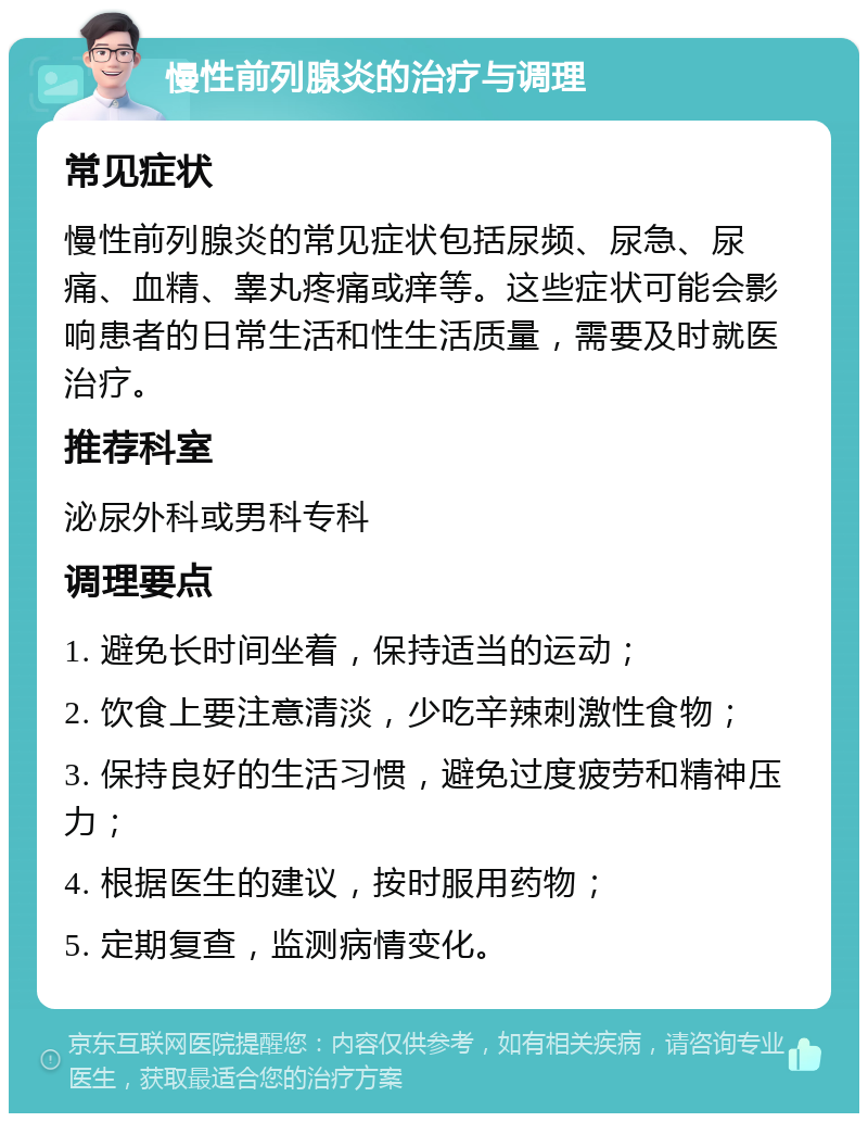 慢性前列腺炎的治疗与调理 常见症状 慢性前列腺炎的常见症状包括尿频、尿急、尿痛、血精、睾丸疼痛或痒等。这些症状可能会影响患者的日常生活和性生活质量，需要及时就医治疗。 推荐科室 泌尿外科或男科专科 调理要点 1. 避免长时间坐着，保持适当的运动； 2. 饮食上要注意清淡，少吃辛辣刺激性食物； 3. 保持良好的生活习惯，避免过度疲劳和精神压力； 4. 根据医生的建议，按时服用药物； 5. 定期复查，监测病情变化。