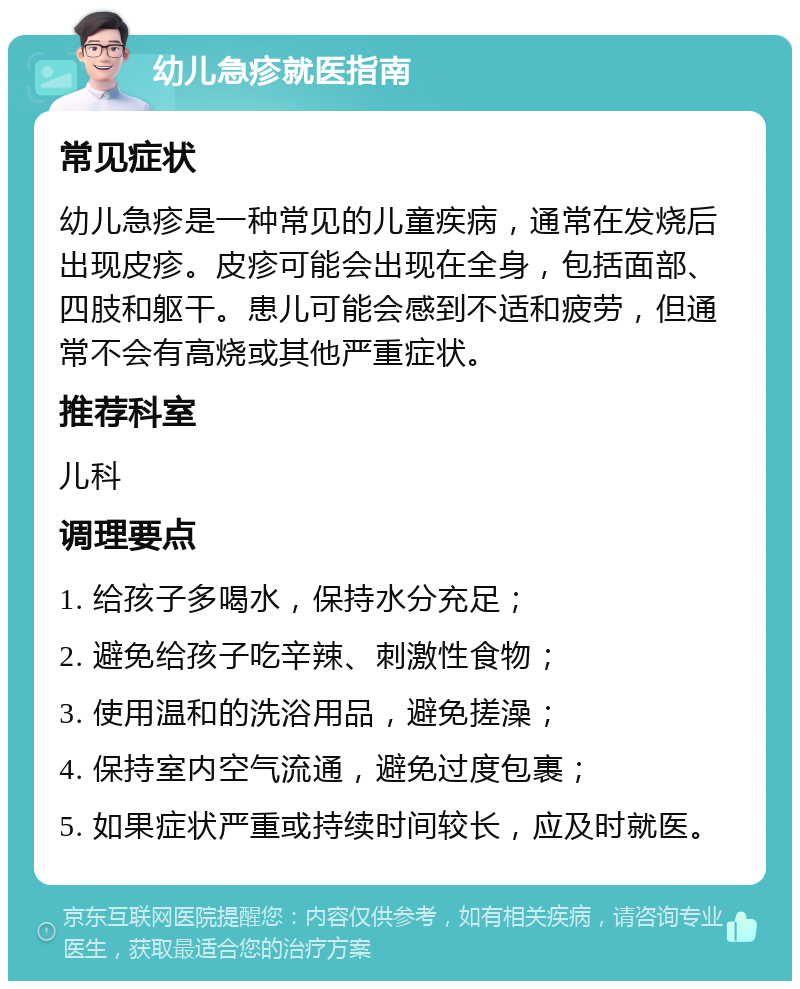 幼儿急疹就医指南 常见症状 幼儿急疹是一种常见的儿童疾病，通常在发烧后出现皮疹。皮疹可能会出现在全身，包括面部、四肢和躯干。患儿可能会感到不适和疲劳，但通常不会有高烧或其他严重症状。 推荐科室 儿科 调理要点 1. 给孩子多喝水，保持水分充足； 2. 避免给孩子吃辛辣、刺激性食物； 3. 使用温和的洗浴用品，避免搓澡； 4. 保持室内空气流通，避免过度包裹； 5. 如果症状严重或持续时间较长，应及时就医。