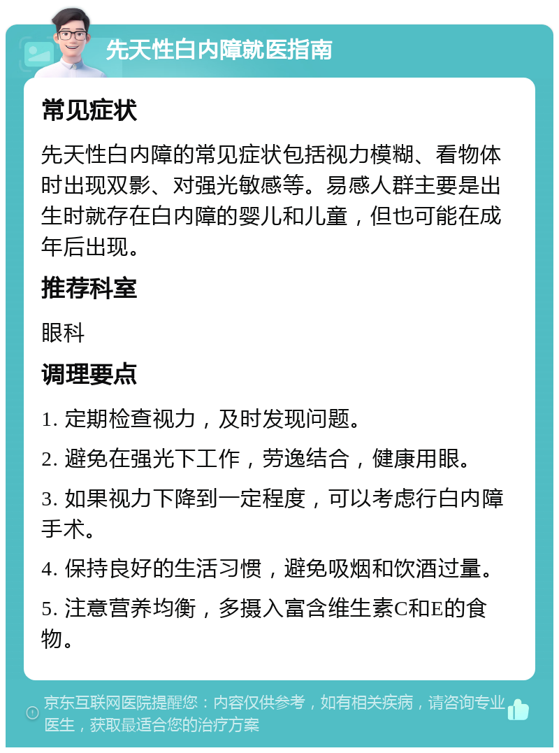 先天性白内障就医指南 常见症状 先天性白内障的常见症状包括视力模糊、看物体时出现双影、对强光敏感等。易感人群主要是出生时就存在白内障的婴儿和儿童，但也可能在成年后出现。 推荐科室 眼科 调理要点 1. 定期检查视力，及时发现问题。 2. 避免在强光下工作，劳逸结合，健康用眼。 3. 如果视力下降到一定程度，可以考虑行白内障手术。 4. 保持良好的生活习惯，避免吸烟和饮酒过量。 5. 注意营养均衡，多摄入富含维生素C和E的食物。