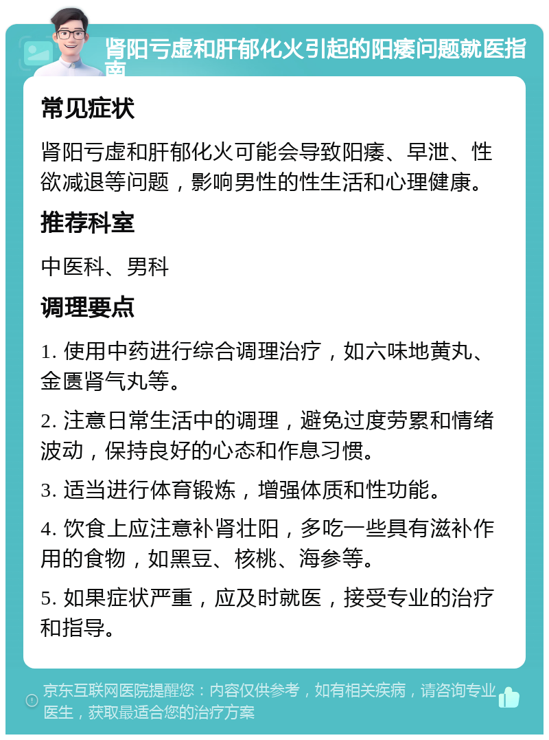 肾阳亏虚和肝郁化火引起的阳痿问题就医指南 常见症状 肾阳亏虚和肝郁化火可能会导致阳痿、早泄、性欲减退等问题，影响男性的性生活和心理健康。 推荐科室 中医科、男科 调理要点 1. 使用中药进行综合调理治疗，如六味地黄丸、金匮肾气丸等。 2. 注意日常生活中的调理，避免过度劳累和情绪波动，保持良好的心态和作息习惯。 3. 适当进行体育锻炼，增强体质和性功能。 4. 饮食上应注意补肾壮阳，多吃一些具有滋补作用的食物，如黑豆、核桃、海参等。 5. 如果症状严重，应及时就医，接受专业的治疗和指导。