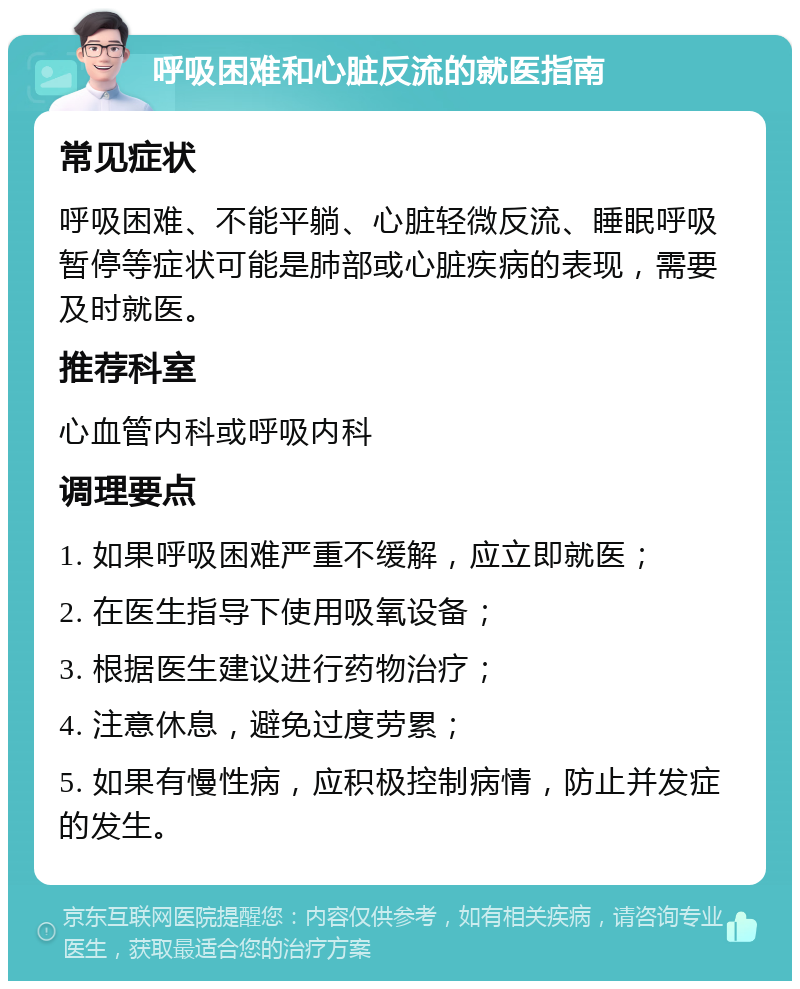 呼吸困难和心脏反流的就医指南 常见症状 呼吸困难、不能平躺、心脏轻微反流、睡眠呼吸暂停等症状可能是肺部或心脏疾病的表现，需要及时就医。 推荐科室 心血管内科或呼吸内科 调理要点 1. 如果呼吸困难严重不缓解，应立即就医； 2. 在医生指导下使用吸氧设备； 3. 根据医生建议进行药物治疗； 4. 注意休息，避免过度劳累； 5. 如果有慢性病，应积极控制病情，防止并发症的发生。