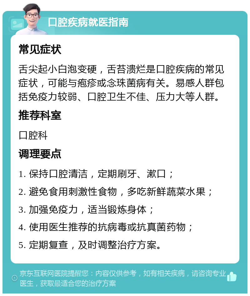 口腔疾病就医指南 常见症状 舌尖起小白泡变硬，舌苔溃烂是口腔疾病的常见症状，可能与疱疹或念珠菌病有关。易感人群包括免疫力较弱、口腔卫生不佳、压力大等人群。 推荐科室 口腔科 调理要点 1. 保持口腔清洁，定期刷牙、漱口； 2. 避免食用刺激性食物，多吃新鲜蔬菜水果； 3. 加强免疫力，适当锻炼身体； 4. 使用医生推荐的抗病毒或抗真菌药物； 5. 定期复查，及时调整治疗方案。