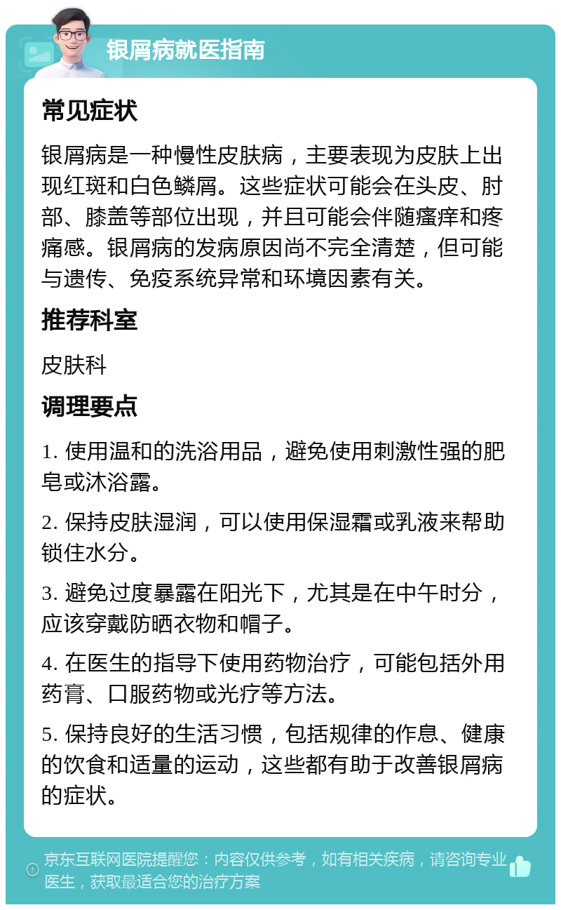 银屑病就医指南 常见症状 银屑病是一种慢性皮肤病，主要表现为皮肤上出现红斑和白色鳞屑。这些症状可能会在头皮、肘部、膝盖等部位出现，并且可能会伴随瘙痒和疼痛感。银屑病的发病原因尚不完全清楚，但可能与遗传、免疫系统异常和环境因素有关。 推荐科室 皮肤科 调理要点 1. 使用温和的洗浴用品，避免使用刺激性强的肥皂或沐浴露。 2. 保持皮肤湿润，可以使用保湿霜或乳液来帮助锁住水分。 3. 避免过度暴露在阳光下，尤其是在中午时分，应该穿戴防晒衣物和帽子。 4. 在医生的指导下使用药物治疗，可能包括外用药膏、口服药物或光疗等方法。 5. 保持良好的生活习惯，包括规律的作息、健康的饮食和适量的运动，这些都有助于改善银屑病的症状。