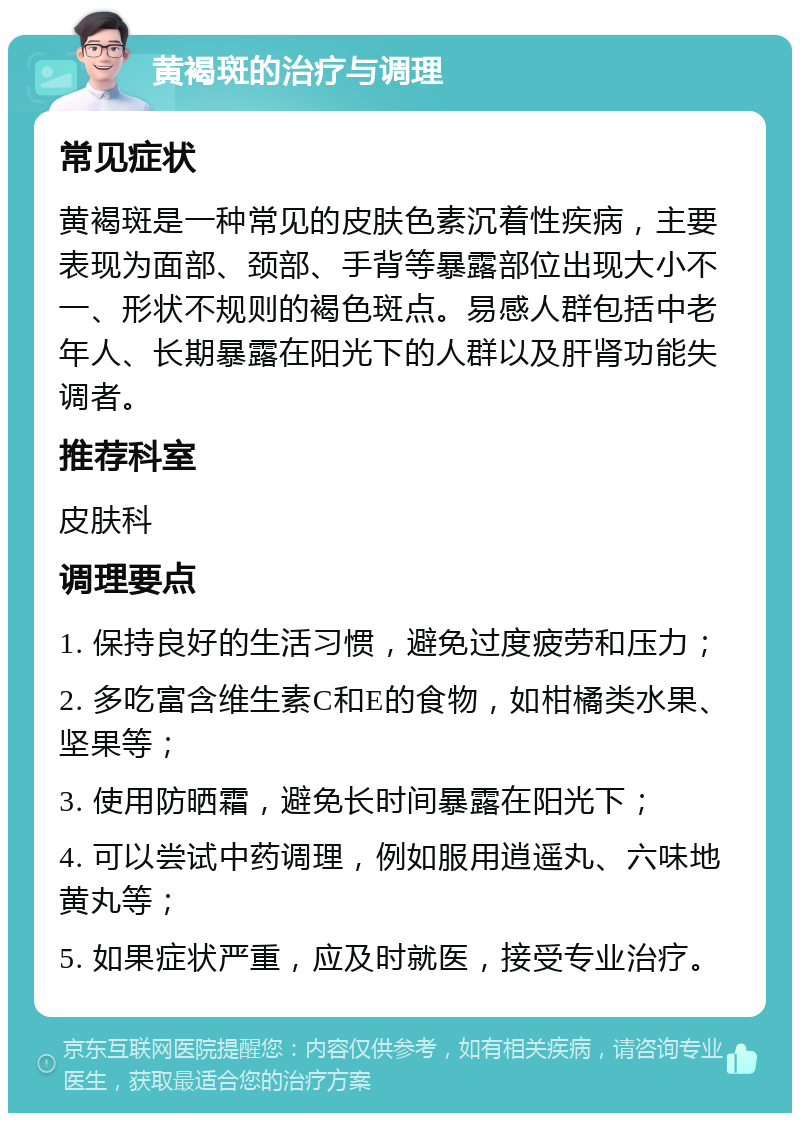 黄褐斑的治疗与调理 常见症状 黄褐斑是一种常见的皮肤色素沉着性疾病，主要表现为面部、颈部、手背等暴露部位出现大小不一、形状不规则的褐色斑点。易感人群包括中老年人、长期暴露在阳光下的人群以及肝肾功能失调者。 推荐科室 皮肤科 调理要点 1. 保持良好的生活习惯，避免过度疲劳和压力； 2. 多吃富含维生素C和E的食物，如柑橘类水果、坚果等； 3. 使用防晒霜，避免长时间暴露在阳光下； 4. 可以尝试中药调理，例如服用逍遥丸、六味地黄丸等； 5. 如果症状严重，应及时就医，接受专业治疗。