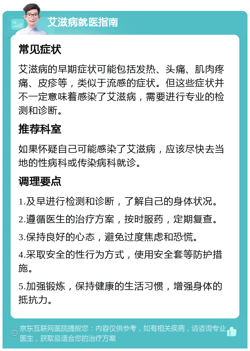 艾滋病就医指南 常见症状 艾滋病的早期症状可能包括发热、头痛、肌肉疼痛、皮疹等，类似于流感的症状。但这些症状并不一定意味着感染了艾滋病，需要进行专业的检测和诊断。 推荐科室 如果怀疑自己可能感染了艾滋病，应该尽快去当地的性病科或传染病科就诊。 调理要点 1.及早进行检测和诊断，了解自己的身体状况。 2.遵循医生的治疗方案，按时服药，定期复查。 3.保持良好的心态，避免过度焦虑和恐慌。 4.采取安全的性行为方式，使用安全套等防护措施。 5.加强锻炼，保持健康的生活习惯，增强身体的抵抗力。