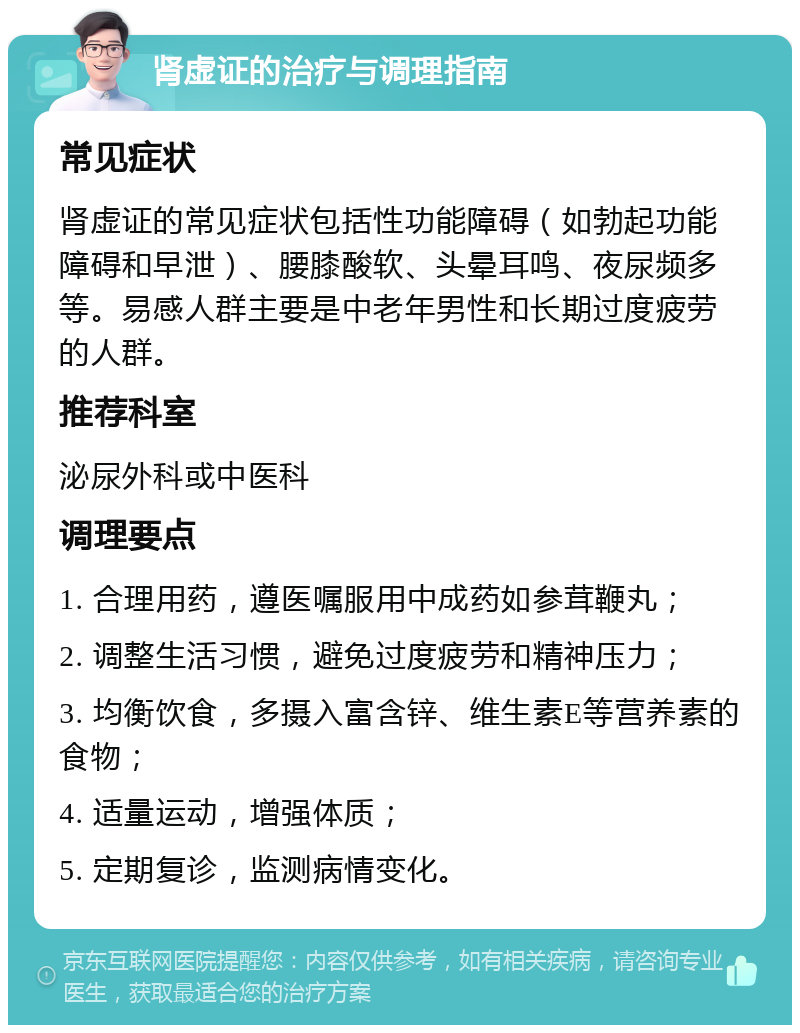 肾虚证的治疗与调理指南 常见症状 肾虚证的常见症状包括性功能障碍（如勃起功能障碍和早泄）、腰膝酸软、头晕耳鸣、夜尿频多等。易感人群主要是中老年男性和长期过度疲劳的人群。 推荐科室 泌尿外科或中医科 调理要点 1. 合理用药，遵医嘱服用中成药如参茸鞭丸； 2. 调整生活习惯，避免过度疲劳和精神压力； 3. 均衡饮食，多摄入富含锌、维生素E等营养素的食物； 4. 适量运动，增强体质； 5. 定期复诊，监测病情变化。