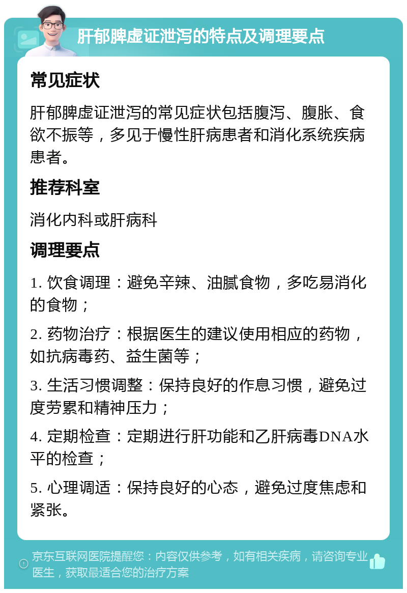 肝郁脾虚证泄泻的特点及调理要点 常见症状 肝郁脾虚证泄泻的常见症状包括腹泻、腹胀、食欲不振等，多见于慢性肝病患者和消化系统疾病患者。 推荐科室 消化内科或肝病科 调理要点 1. 饮食调理：避免辛辣、油腻食物，多吃易消化的食物； 2. 药物治疗：根据医生的建议使用相应的药物，如抗病毒药、益生菌等； 3. 生活习惯调整：保持良好的作息习惯，避免过度劳累和精神压力； 4. 定期检查：定期进行肝功能和乙肝病毒DNA水平的检查； 5. 心理调适：保持良好的心态，避免过度焦虑和紧张。