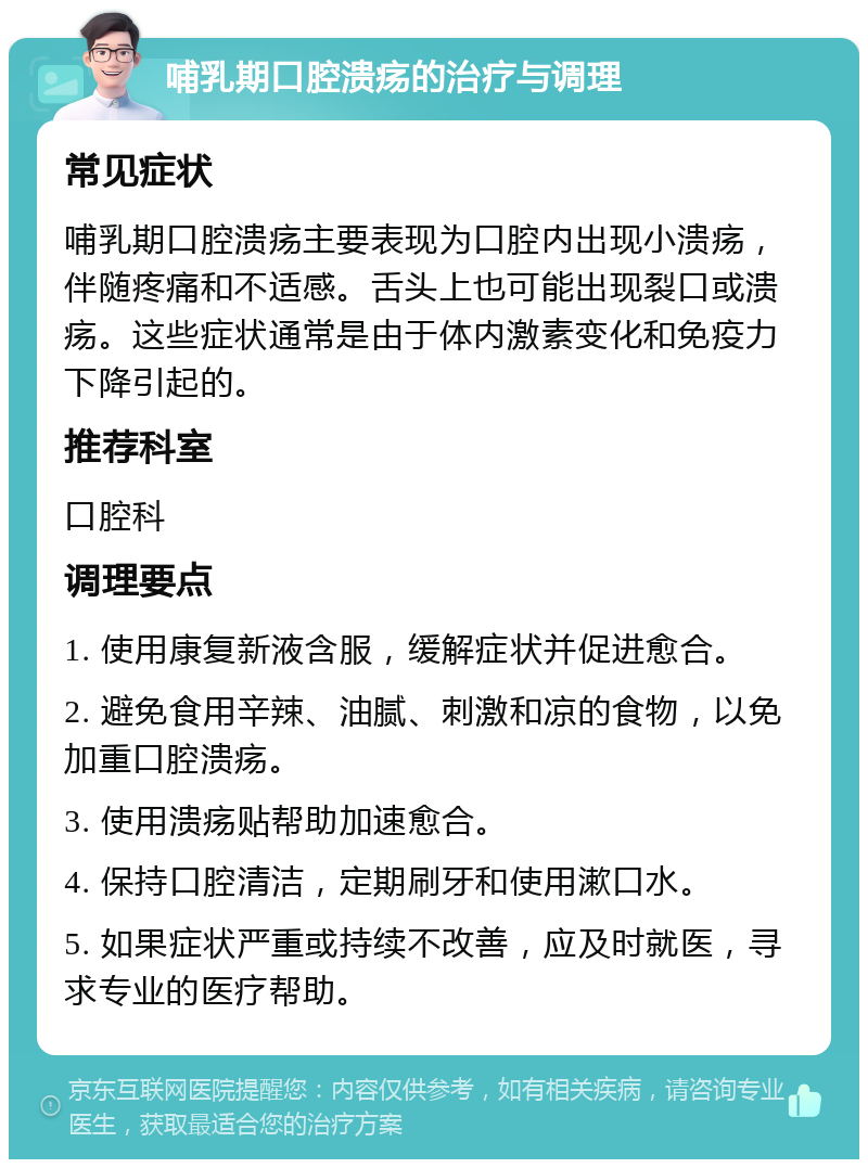 哺乳期口腔溃疡的治疗与调理 常见症状 哺乳期口腔溃疡主要表现为口腔内出现小溃疡，伴随疼痛和不适感。舌头上也可能出现裂口或溃疡。这些症状通常是由于体内激素变化和免疫力下降引起的。 推荐科室 口腔科 调理要点 1. 使用康复新液含服，缓解症状并促进愈合。 2. 避免食用辛辣、油腻、刺激和凉的食物，以免加重口腔溃疡。 3. 使用溃疡贴帮助加速愈合。 4. 保持口腔清洁，定期刷牙和使用漱口水。 5. 如果症状严重或持续不改善，应及时就医，寻求专业的医疗帮助。