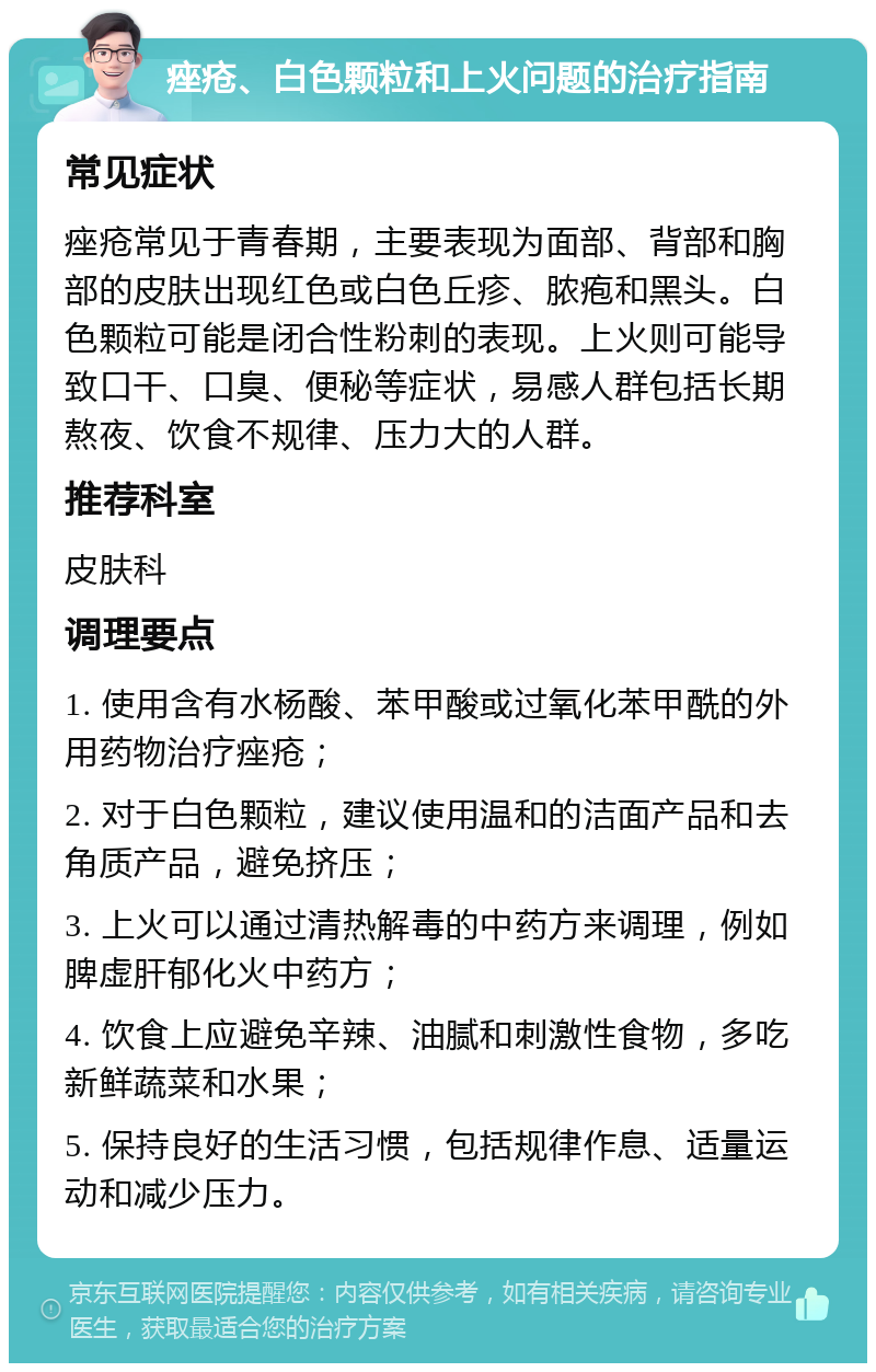 痤疮、白色颗粒和上火问题的治疗指南 常见症状 痤疮常见于青春期，主要表现为面部、背部和胸部的皮肤出现红色或白色丘疹、脓疱和黑头。白色颗粒可能是闭合性粉刺的表现。上火则可能导致口干、口臭、便秘等症状，易感人群包括长期熬夜、饮食不规律、压力大的人群。 推荐科室 皮肤科 调理要点 1. 使用含有水杨酸、苯甲酸或过氧化苯甲酰的外用药物治疗痤疮； 2. 对于白色颗粒，建议使用温和的洁面产品和去角质产品，避免挤压； 3. 上火可以通过清热解毒的中药方来调理，例如脾虚肝郁化火中药方； 4. 饮食上应避免辛辣、油腻和刺激性食物，多吃新鲜蔬菜和水果； 5. 保持良好的生活习惯，包括规律作息、适量运动和减少压力。