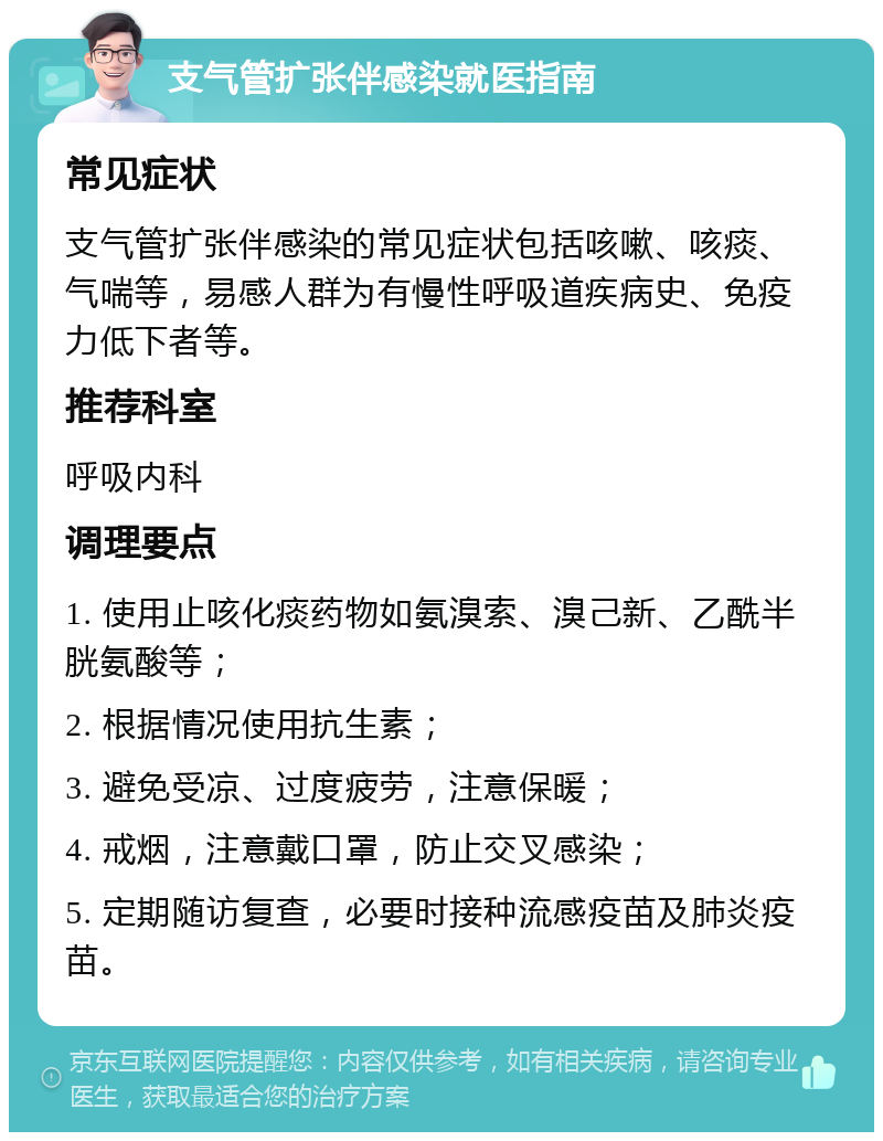 支气管扩张伴感染就医指南 常见症状 支气管扩张伴感染的常见症状包括咳嗽、咳痰、气喘等，易感人群为有慢性呼吸道疾病史、免疫力低下者等。 推荐科室 呼吸内科 调理要点 1. 使用止咳化痰药物如氨溴索、溴己新、乙酰半胱氨酸等； 2. 根据情况使用抗生素； 3. 避免受凉、过度疲劳，注意保暖； 4. 戒烟，注意戴口罩，防止交叉感染； 5. 定期随访复查，必要时接种流感疫苗及肺炎疫苗。