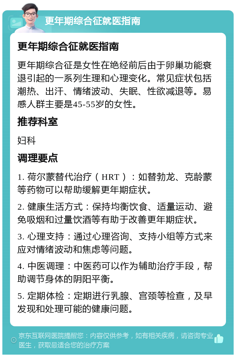 更年期综合征就医指南 更年期综合征就医指南 更年期综合征是女性在绝经前后由于卵巢功能衰退引起的一系列生理和心理变化。常见症状包括潮热、出汗、情绪波动、失眠、性欲减退等。易感人群主要是45-55岁的女性。 推荐科室 妇科 调理要点 1. 荷尔蒙替代治疗（HRT）：如替勃龙、克龄蒙等药物可以帮助缓解更年期症状。 2. 健康生活方式：保持均衡饮食、适量运动、避免吸烟和过量饮酒等有助于改善更年期症状。 3. 心理支持：通过心理咨询、支持小组等方式来应对情绪波动和焦虑等问题。 4. 中医调理：中医药可以作为辅助治疗手段，帮助调节身体的阴阳平衡。 5. 定期体检：定期进行乳腺、宫颈等检查，及早发现和处理可能的健康问题。