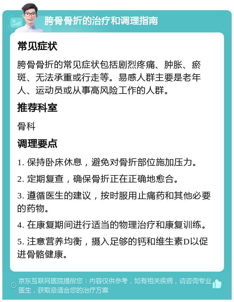 胯骨骨折的治疗和调理指南 常见症状 胯骨骨折的常见症状包括剧烈疼痛、肿胀、瘀斑、无法承重或行走等。易感人群主要是老年人、运动员或从事高风险工作的人群。 推荐科室 骨科 调理要点 1. 保持卧床休息，避免对骨折部位施加压力。 2. 定期复查，确保骨折正在正确地愈合。 3. 遵循医生的建议，按时服用止痛药和其他必要的药物。 4. 在康复期间进行适当的物理治疗和康复训练。 5. 注意营养均衡，摄入足够的钙和维生素D以促进骨骼健康。