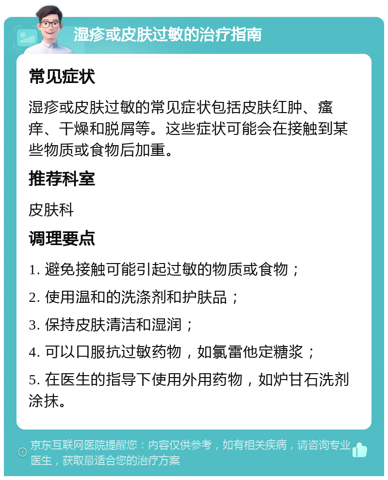 湿疹或皮肤过敏的治疗指南 常见症状 湿疹或皮肤过敏的常见症状包括皮肤红肿、瘙痒、干燥和脱屑等。这些症状可能会在接触到某些物质或食物后加重。 推荐科室 皮肤科 调理要点 1. 避免接触可能引起过敏的物质或食物； 2. 使用温和的洗涤剂和护肤品； 3. 保持皮肤清洁和湿润； 4. 可以口服抗过敏药物，如氯雷他定糖浆； 5. 在医生的指导下使用外用药物，如炉甘石洗剂涂抹。