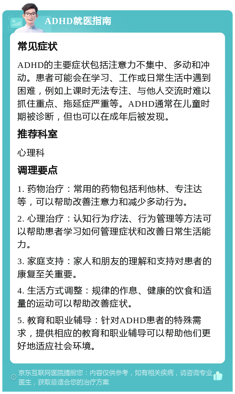 ADHD就医指南 常见症状 ADHD的主要症状包括注意力不集中、多动和冲动。患者可能会在学习、工作或日常生活中遇到困难，例如上课时无法专注、与他人交流时难以抓住重点、拖延症严重等。ADHD通常在儿童时期被诊断，但也可以在成年后被发现。 推荐科室 心理科 调理要点 1. 药物治疗：常用的药物包括利他林、专注达等，可以帮助改善注意力和减少多动行为。 2. 心理治疗：认知行为疗法、行为管理等方法可以帮助患者学习如何管理症状和改善日常生活能力。 3. 家庭支持：家人和朋友的理解和支持对患者的康复至关重要。 4. 生活方式调整：规律的作息、健康的饮食和适量的运动可以帮助改善症状。 5. 教育和职业辅导：针对ADHD患者的特殊需求，提供相应的教育和职业辅导可以帮助他们更好地适应社会环境。