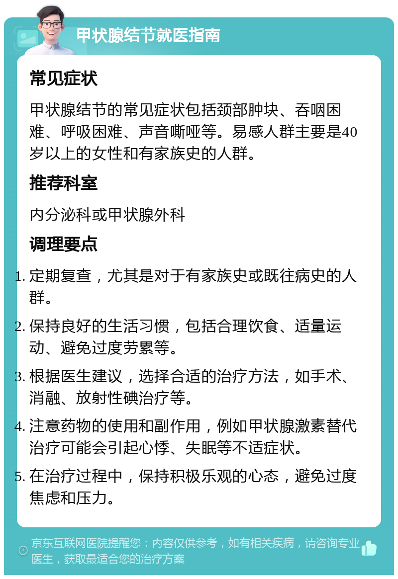 甲状腺结节就医指南 常见症状 甲状腺结节的常见症状包括颈部肿块、吞咽困难、呼吸困难、声音嘶哑等。易感人群主要是40岁以上的女性和有家族史的人群。 推荐科室 内分泌科或甲状腺外科 调理要点 定期复查，尤其是对于有家族史或既往病史的人群。 保持良好的生活习惯，包括合理饮食、适量运动、避免过度劳累等。 根据医生建议，选择合适的治疗方法，如手术、消融、放射性碘治疗等。 注意药物的使用和副作用，例如甲状腺激素替代治疗可能会引起心悸、失眠等不适症状。 在治疗过程中，保持积极乐观的心态，避免过度焦虑和压力。