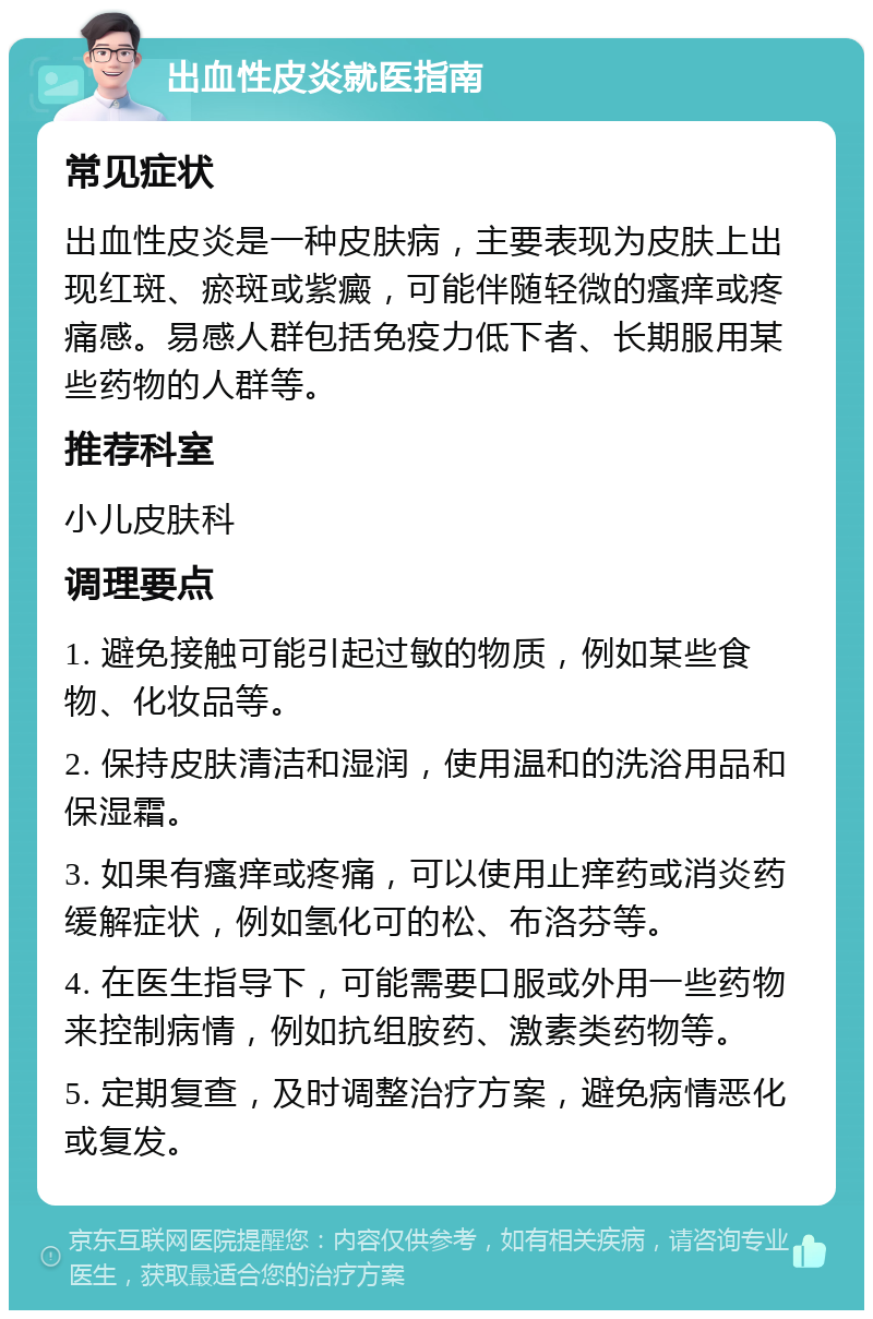 出血性皮炎就医指南 常见症状 出血性皮炎是一种皮肤病，主要表现为皮肤上出现红斑、瘀斑或紫癜，可能伴随轻微的瘙痒或疼痛感。易感人群包括免疫力低下者、长期服用某些药物的人群等。 推荐科室 小儿皮肤科 调理要点 1. 避免接触可能引起过敏的物质，例如某些食物、化妆品等。 2. 保持皮肤清洁和湿润，使用温和的洗浴用品和保湿霜。 3. 如果有瘙痒或疼痛，可以使用止痒药或消炎药缓解症状，例如氢化可的松、布洛芬等。 4. 在医生指导下，可能需要口服或外用一些药物来控制病情，例如抗组胺药、激素类药物等。 5. 定期复查，及时调整治疗方案，避免病情恶化或复发。