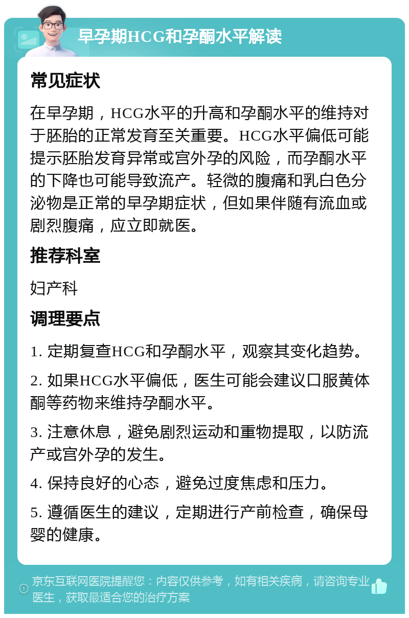 早孕期HCG和孕酮水平解读 常见症状 在早孕期，HCG水平的升高和孕酮水平的维持对于胚胎的正常发育至关重要。HCG水平偏低可能提示胚胎发育异常或宫外孕的风险，而孕酮水平的下降也可能导致流产。轻微的腹痛和乳白色分泌物是正常的早孕期症状，但如果伴随有流血或剧烈腹痛，应立即就医。 推荐科室 妇产科 调理要点 1. 定期复查HCG和孕酮水平，观察其变化趋势。 2. 如果HCG水平偏低，医生可能会建议口服黄体酮等药物来维持孕酮水平。 3. 注意休息，避免剧烈运动和重物提取，以防流产或宫外孕的发生。 4. 保持良好的心态，避免过度焦虑和压力。 5. 遵循医生的建议，定期进行产前检查，确保母婴的健康。