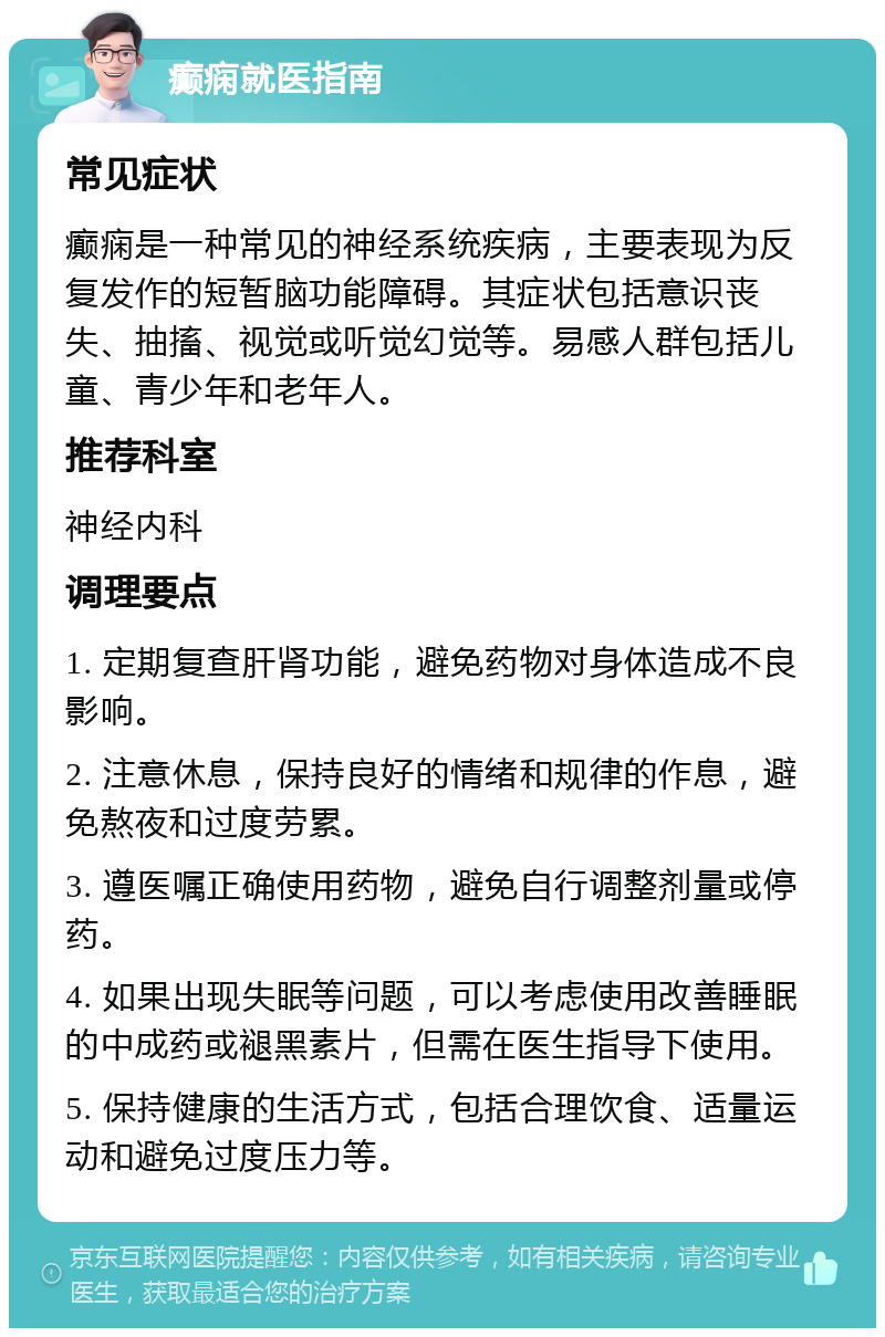 癫痫就医指南 常见症状 癫痫是一种常见的神经系统疾病，主要表现为反复发作的短暂脑功能障碍。其症状包括意识丧失、抽搐、视觉或听觉幻觉等。易感人群包括儿童、青少年和老年人。 推荐科室 神经内科 调理要点 1. 定期复查肝肾功能，避免药物对身体造成不良影响。 2. 注意休息，保持良好的情绪和规律的作息，避免熬夜和过度劳累。 3. 遵医嘱正确使用药物，避免自行调整剂量或停药。 4. 如果出现失眠等问题，可以考虑使用改善睡眠的中成药或褪黑素片，但需在医生指导下使用。 5. 保持健康的生活方式，包括合理饮食、适量运动和避免过度压力等。