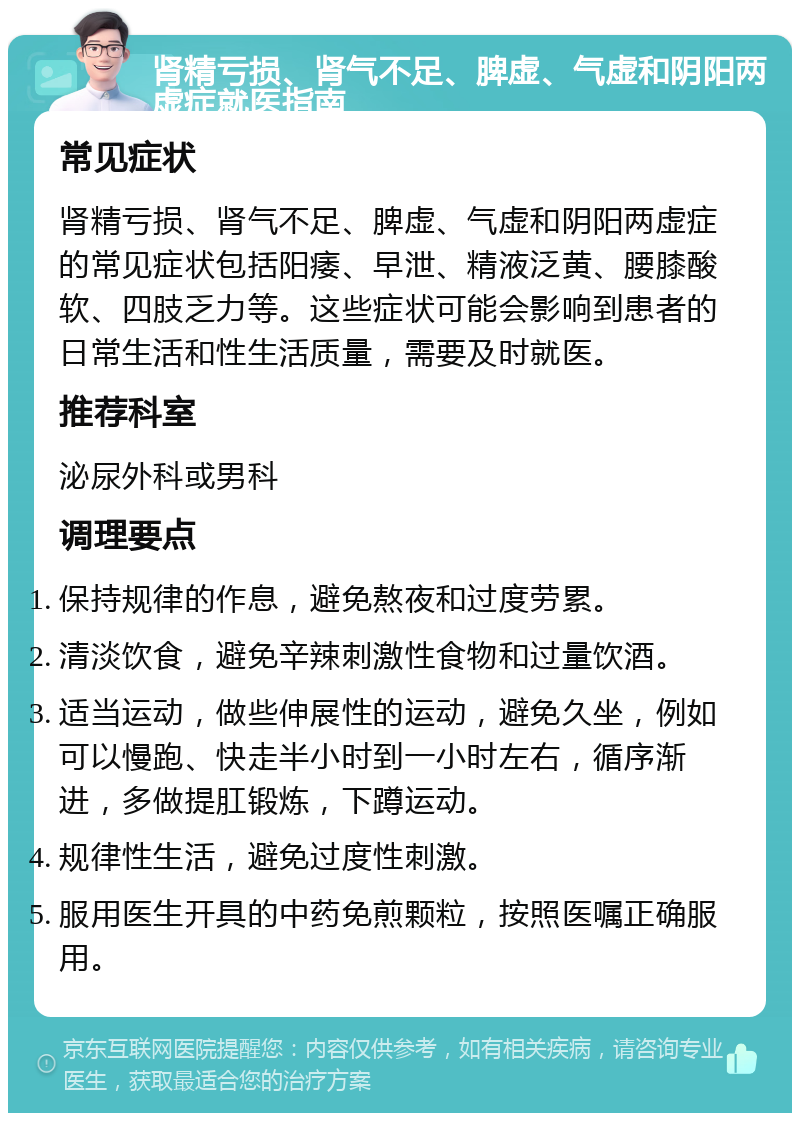 肾精亏损、肾气不足、脾虚、气虚和阴阳两虚症就医指南 常见症状 肾精亏损、肾气不足、脾虚、气虚和阴阳两虚症的常见症状包括阳痿、早泄、精液泛黄、腰膝酸软、四肢乏力等。这些症状可能会影响到患者的日常生活和性生活质量，需要及时就医。 推荐科室 泌尿外科或男科 调理要点 保持规律的作息，避免熬夜和过度劳累。 清淡饮食，避免辛辣刺激性食物和过量饮酒。 适当运动，做些伸展性的运动，避免久坐，例如可以慢跑、快走半小时到一小时左右，循序渐进，多做提肛锻炼，下蹲运动。 规律性生活，避免过度性刺激。 服用医生开具的中药免煎颗粒，按照医嘱正确服用。