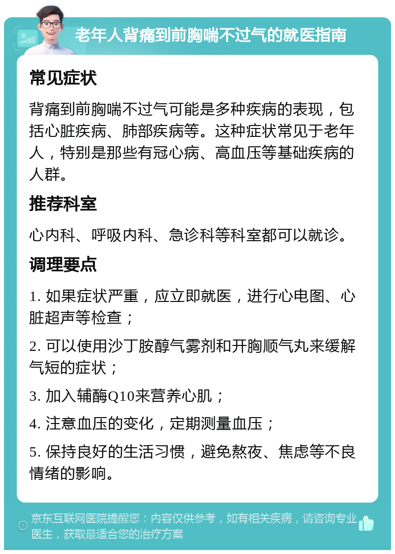 老年人背痛到前胸喘不过气的就医指南 常见症状 背痛到前胸喘不过气可能是多种疾病的表现，包括心脏疾病、肺部疾病等。这种症状常见于老年人，特别是那些有冠心病、高血压等基础疾病的人群。 推荐科室 心内科、呼吸内科、急诊科等科室都可以就诊。 调理要点 1. 如果症状严重，应立即就医，进行心电图、心脏超声等检查； 2. 可以使用沙丁胺醇气雾剂和开胸顺气丸来缓解气短的症状； 3. 加入辅酶Q10来营养心肌； 4. 注意血压的变化，定期测量血压； 5. 保持良好的生活习惯，避免熬夜、焦虑等不良情绪的影响。