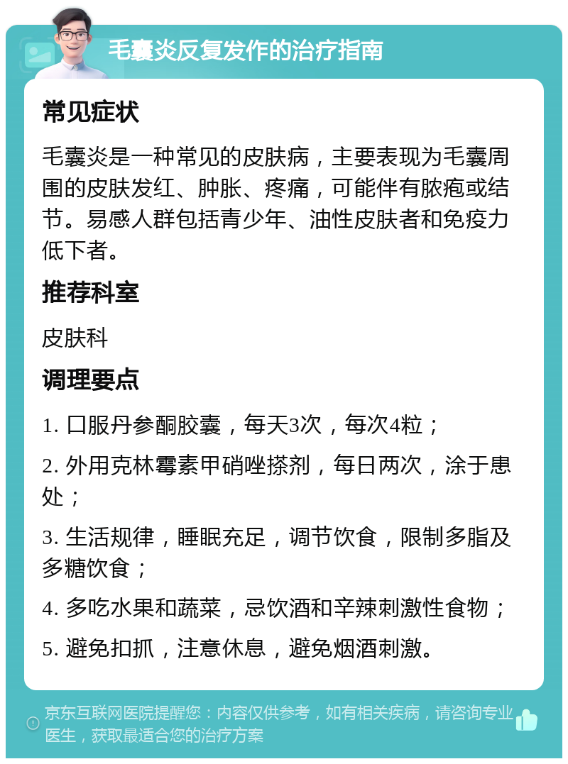 毛囊炎反复发作的治疗指南 常见症状 毛囊炎是一种常见的皮肤病，主要表现为毛囊周围的皮肤发红、肿胀、疼痛，可能伴有脓疱或结节。易感人群包括青少年、油性皮肤者和免疫力低下者。 推荐科室 皮肤科 调理要点 1. 口服丹参酮胶囊，每天3次，每次4粒； 2. 外用克林霉素甲硝唑搽剂，每日两次，涂于患处； 3. 生活规律，睡眠充足，调节饮食，限制多脂及多糖饮食； 4. 多吃水果和蔬菜，忌饮酒和辛辣刺激性食物； 5. 避免扣抓，注意休息，避免烟酒刺激。