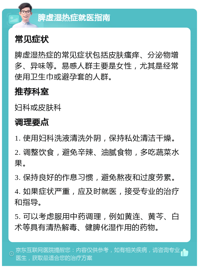 脾虚湿热症就医指南 常见症状 脾虚湿热症的常见症状包括皮肤瘙痒、分泌物增多、异味等。易感人群主要是女性，尤其是经常使用卫生巾或避孕套的人群。 推荐科室 妇科或皮肤科 调理要点 1. 使用妇科洗液清洗外阴，保持私处清洁干燥。 2. 调整饮食，避免辛辣、油腻食物，多吃蔬菜水果。 3. 保持良好的作息习惯，避免熬夜和过度劳累。 4. 如果症状严重，应及时就医，接受专业的治疗和指导。 5. 可以考虑服用中药调理，例如黄连、黄芩、白术等具有清热解毒、健脾化湿作用的药物。