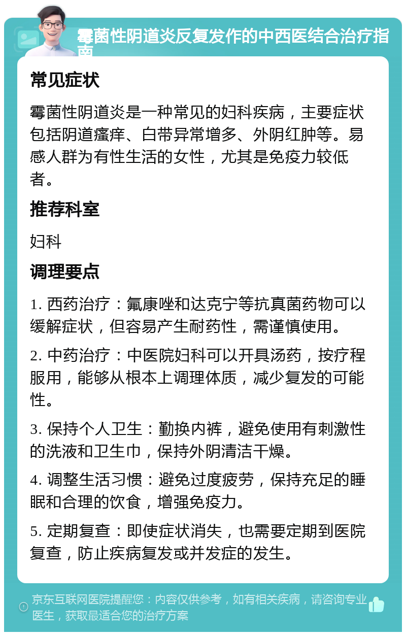 霉菌性阴道炎反复发作的中西医结合治疗指南 常见症状 霉菌性阴道炎是一种常见的妇科疾病，主要症状包括阴道瘙痒、白带异常增多、外阴红肿等。易感人群为有性生活的女性，尤其是免疫力较低者。 推荐科室 妇科 调理要点 1. 西药治疗：氟康唑和达克宁等抗真菌药物可以缓解症状，但容易产生耐药性，需谨慎使用。 2. 中药治疗：中医院妇科可以开具汤药，按疗程服用，能够从根本上调理体质，减少复发的可能性。 3. 保持个人卫生：勤换内裤，避免使用有刺激性的洗液和卫生巾，保持外阴清洁干燥。 4. 调整生活习惯：避免过度疲劳，保持充足的睡眠和合理的饮食，增强免疫力。 5. 定期复查：即使症状消失，也需要定期到医院复查，防止疾病复发或并发症的发生。