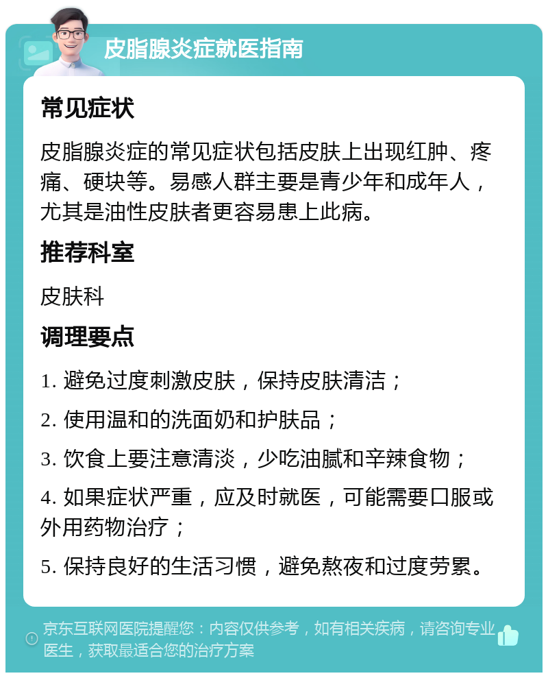 皮脂腺炎症就医指南 常见症状 皮脂腺炎症的常见症状包括皮肤上出现红肿、疼痛、硬块等。易感人群主要是青少年和成年人，尤其是油性皮肤者更容易患上此病。 推荐科室 皮肤科 调理要点 1. 避免过度刺激皮肤，保持皮肤清洁； 2. 使用温和的洗面奶和护肤品； 3. 饮食上要注意清淡，少吃油腻和辛辣食物； 4. 如果症状严重，应及时就医，可能需要口服或外用药物治疗； 5. 保持良好的生活习惯，避免熬夜和过度劳累。