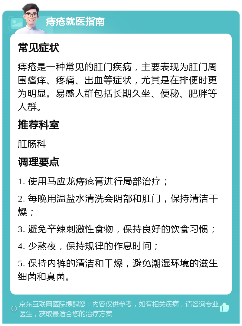 痔疮就医指南 常见症状 痔疮是一种常见的肛门疾病，主要表现为肛门周围瘙痒、疼痛、出血等症状，尤其是在排便时更为明显。易感人群包括长期久坐、便秘、肥胖等人群。 推荐科室 肛肠科 调理要点 1. 使用马应龙痔疮膏进行局部治疗； 2. 每晚用温盐水清洗会阴部和肛门，保持清洁干燥； 3. 避免辛辣刺激性食物，保持良好的饮食习惯； 4. 少熬夜，保持规律的作息时间； 5. 保持内裤的清洁和干燥，避免潮湿环境的滋生细菌和真菌。