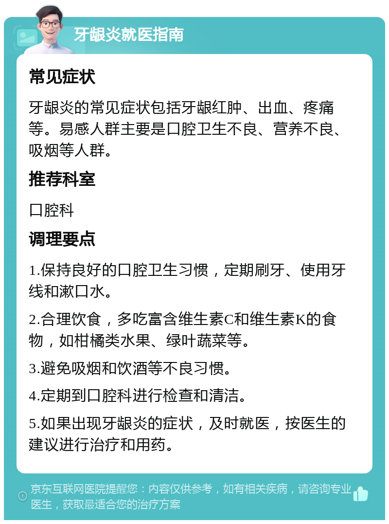 牙龈炎就医指南 常见症状 牙龈炎的常见症状包括牙龈红肿、出血、疼痛等。易感人群主要是口腔卫生不良、营养不良、吸烟等人群。 推荐科室 口腔科 调理要点 1.保持良好的口腔卫生习惯，定期刷牙、使用牙线和漱口水。 2.合理饮食，多吃富含维生素C和维生素K的食物，如柑橘类水果、绿叶蔬菜等。 3.避免吸烟和饮酒等不良习惯。 4.定期到口腔科进行检查和清洁。 5.如果出现牙龈炎的症状，及时就医，按医生的建议进行治疗和用药。