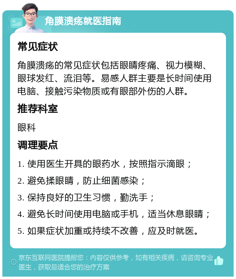 角膜溃疡就医指南 常见症状 角膜溃疡的常见症状包括眼睛疼痛、视力模糊、眼球发红、流泪等。易感人群主要是长时间使用电脑、接触污染物质或有眼部外伤的人群。 推荐科室 眼科 调理要点 1. 使用医生开具的眼药水，按照指示滴眼； 2. 避免揉眼睛，防止细菌感染； 3. 保持良好的卫生习惯，勤洗手； 4. 避免长时间使用电脑或手机，适当休息眼睛； 5. 如果症状加重或持续不改善，应及时就医。