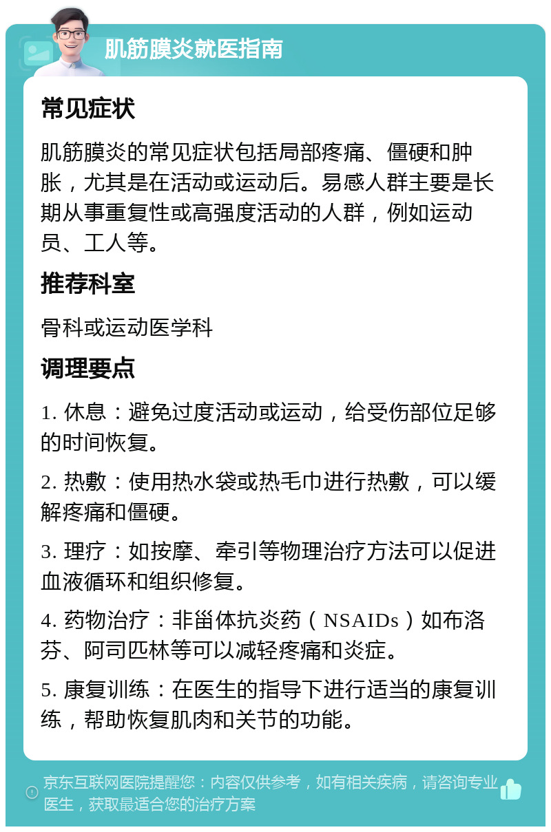 肌筋膜炎就医指南 常见症状 肌筋膜炎的常见症状包括局部疼痛、僵硬和肿胀，尤其是在活动或运动后。易感人群主要是长期从事重复性或高强度活动的人群，例如运动员、工人等。 推荐科室 骨科或运动医学科 调理要点 1. 休息：避免过度活动或运动，给受伤部位足够的时间恢复。 2. 热敷：使用热水袋或热毛巾进行热敷，可以缓解疼痛和僵硬。 3. 理疗：如按摩、牵引等物理治疗方法可以促进血液循环和组织修复。 4. 药物治疗：非甾体抗炎药（NSAIDs）如布洛芬、阿司匹林等可以减轻疼痛和炎症。 5. 康复训练：在医生的指导下进行适当的康复训练，帮助恢复肌肉和关节的功能。