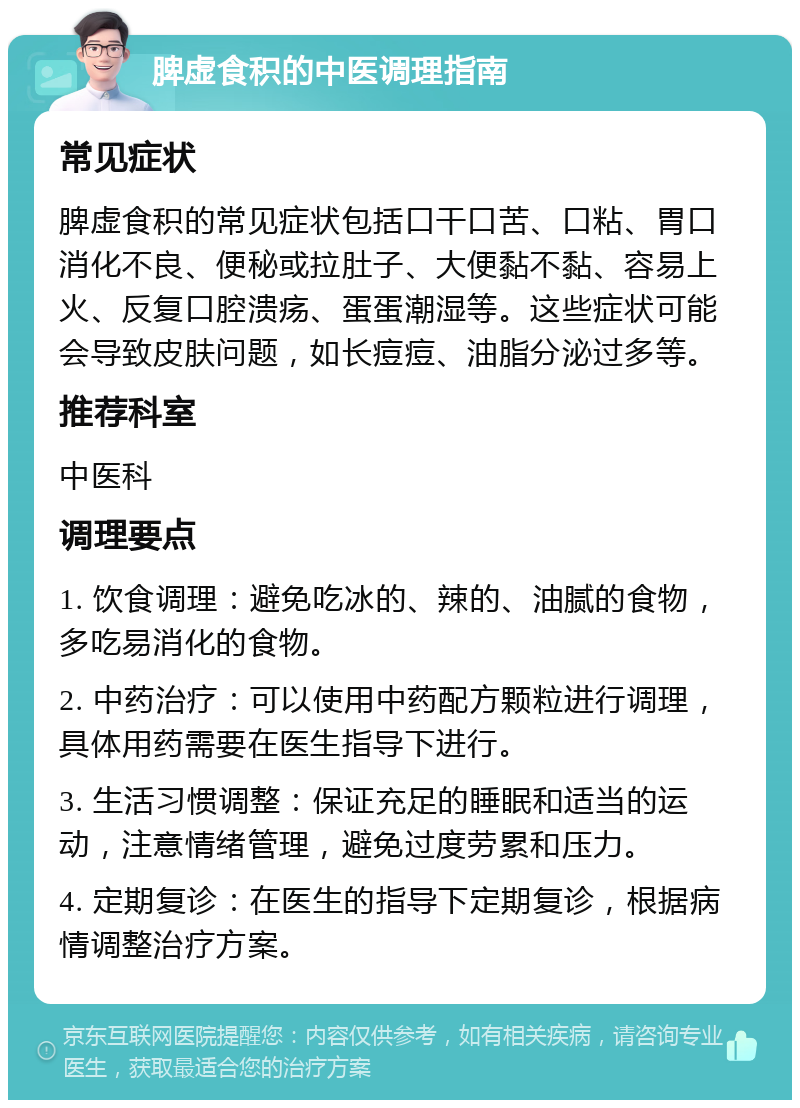 脾虚食积的中医调理指南 常见症状 脾虚食积的常见症状包括口干口苦、口粘、胃口消化不良、便秘或拉肚子、大便黏不黏、容易上火、反复口腔溃疡、蛋蛋潮湿等。这些症状可能会导致皮肤问题，如长痘痘、油脂分泌过多等。 推荐科室 中医科 调理要点 1. 饮食调理：避免吃冰的、辣的、油腻的食物，多吃易消化的食物。 2. 中药治疗：可以使用中药配方颗粒进行调理，具体用药需要在医生指导下进行。 3. 生活习惯调整：保证充足的睡眠和适当的运动，注意情绪管理，避免过度劳累和压力。 4. 定期复诊：在医生的指导下定期复诊，根据病情调整治疗方案。