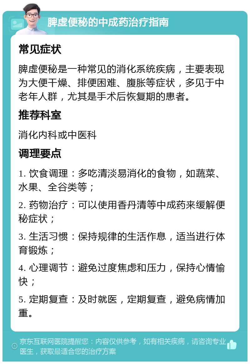 脾虚便秘的中成药治疗指南 常见症状 脾虚便秘是一种常见的消化系统疾病，主要表现为大便干燥、排便困难、腹胀等症状，多见于中老年人群，尤其是手术后恢复期的患者。 推荐科室 消化内科或中医科 调理要点 1. 饮食调理：多吃清淡易消化的食物，如蔬菜、水果、全谷类等； 2. 药物治疗：可以使用香丹清等中成药来缓解便秘症状； 3. 生活习惯：保持规律的生活作息，适当进行体育锻炼； 4. 心理调节：避免过度焦虑和压力，保持心情愉快； 5. 定期复查：及时就医，定期复查，避免病情加重。