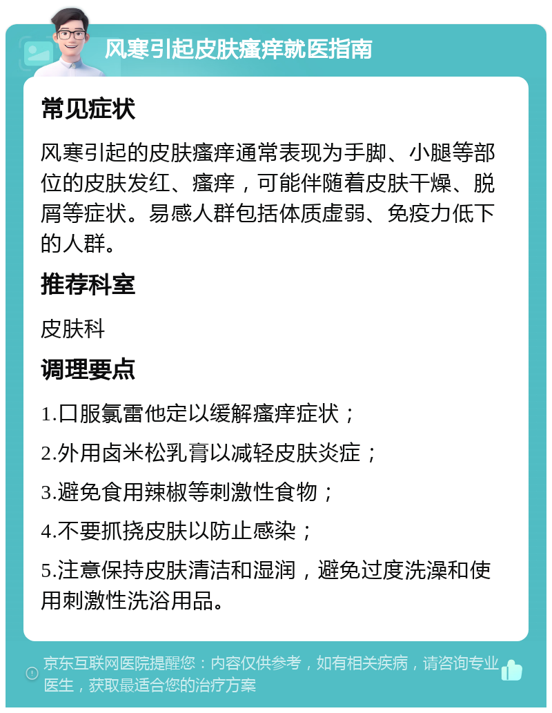 风寒引起皮肤瘙痒就医指南 常见症状 风寒引起的皮肤瘙痒通常表现为手脚、小腿等部位的皮肤发红、瘙痒，可能伴随着皮肤干燥、脱屑等症状。易感人群包括体质虚弱、免疫力低下的人群。 推荐科室 皮肤科 调理要点 1.口服氯雷他定以缓解瘙痒症状； 2.外用卤米松乳膏以减轻皮肤炎症； 3.避免食用辣椒等刺激性食物； 4.不要抓挠皮肤以防止感染； 5.注意保持皮肤清洁和湿润，避免过度洗澡和使用刺激性洗浴用品。