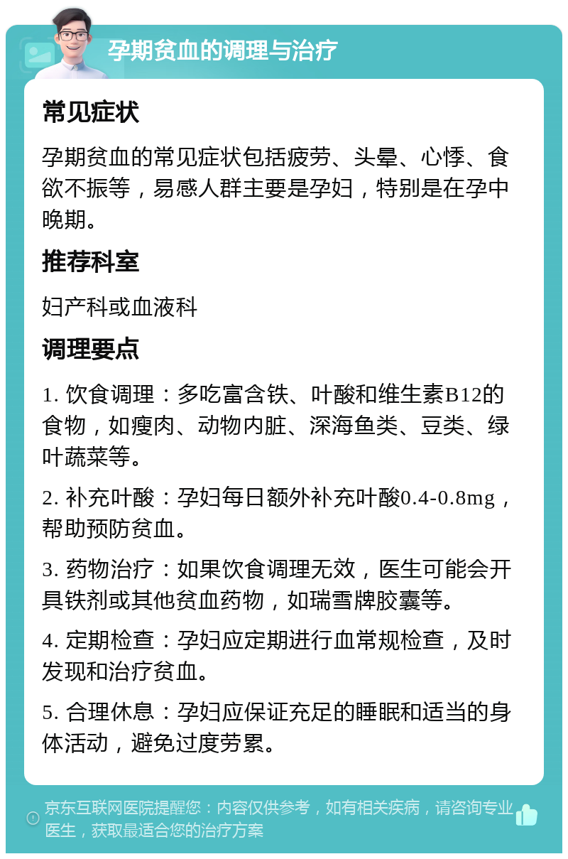 孕期贫血的调理与治疗 常见症状 孕期贫血的常见症状包括疲劳、头晕、心悸、食欲不振等，易感人群主要是孕妇，特别是在孕中晚期。 推荐科室 妇产科或血液科 调理要点 1. 饮食调理：多吃富含铁、叶酸和维生素B12的食物，如瘦肉、动物内脏、深海鱼类、豆类、绿叶蔬菜等。 2. 补充叶酸：孕妇每日额外补充叶酸0.4-0.8mg，帮助预防贫血。 3. 药物治疗：如果饮食调理无效，医生可能会开具铁剂或其他贫血药物，如瑞雪牌胶囊等。 4. 定期检查：孕妇应定期进行血常规检查，及时发现和治疗贫血。 5. 合理休息：孕妇应保证充足的睡眠和适当的身体活动，避免过度劳累。