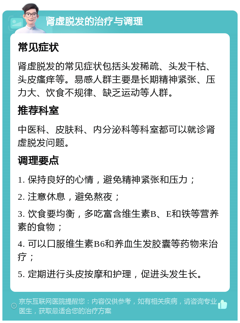 肾虚脱发的治疗与调理 常见症状 肾虚脱发的常见症状包括头发稀疏、头发干枯、头皮瘙痒等。易感人群主要是长期精神紧张、压力大、饮食不规律、缺乏运动等人群。 推荐科室 中医科、皮肤科、内分泌科等科室都可以就诊肾虚脱发问题。 调理要点 1. 保持良好的心情，避免精神紧张和压力； 2. 注意休息，避免熬夜； 3. 饮食要均衡，多吃富含维生素B、E和铁等营养素的食物； 4. 可以口服维生素B6和养血生发胶囊等药物来治疗； 5. 定期进行头皮按摩和护理，促进头发生长。