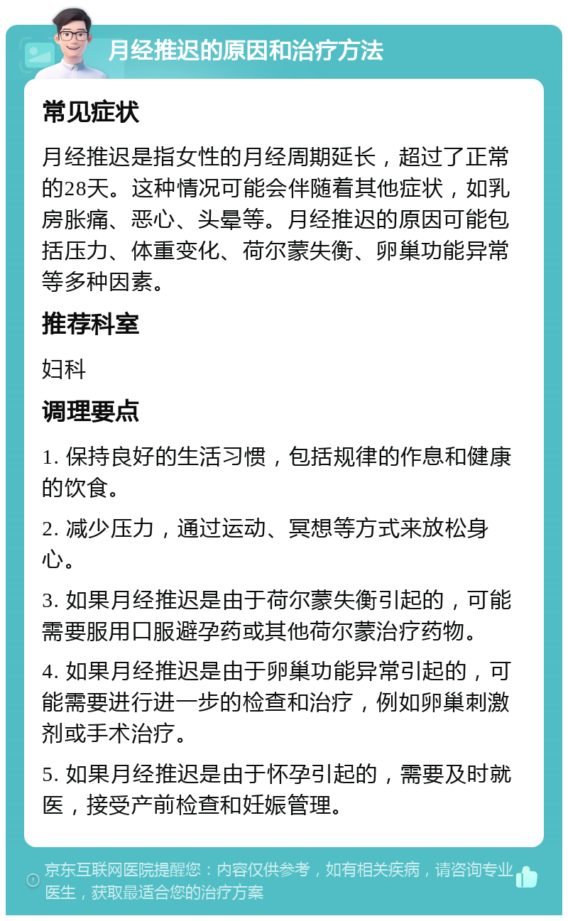 月经推迟的原因和治疗方法 常见症状 月经推迟是指女性的月经周期延长，超过了正常的28天。这种情况可能会伴随着其他症状，如乳房胀痛、恶心、头晕等。月经推迟的原因可能包括压力、体重变化、荷尔蒙失衡、卵巢功能异常等多种因素。 推荐科室 妇科 调理要点 1. 保持良好的生活习惯，包括规律的作息和健康的饮食。 2. 减少压力，通过运动、冥想等方式来放松身心。 3. 如果月经推迟是由于荷尔蒙失衡引起的，可能需要服用口服避孕药或其他荷尔蒙治疗药物。 4. 如果月经推迟是由于卵巢功能异常引起的，可能需要进行进一步的检查和治疗，例如卵巢刺激剂或手术治疗。 5. 如果月经推迟是由于怀孕引起的，需要及时就医，接受产前检查和妊娠管理。