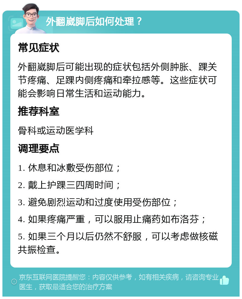 外翻崴脚后如何处理？ 常见症状 外翻崴脚后可能出现的症状包括外侧肿胀、踝关节疼痛、足踝内侧疼痛和牵拉感等。这些症状可能会影响日常生活和运动能力。 推荐科室 骨科或运动医学科 调理要点 1. 休息和冰敷受伤部位； 2. 戴上护踝三四周时间； 3. 避免剧烈运动和过度使用受伤部位； 4. 如果疼痛严重，可以服用止痛药如布洛芬； 5. 如果三个月以后仍然不舒服，可以考虑做核磁共振检查。