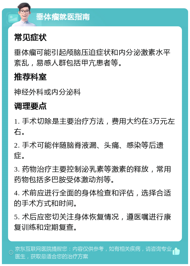 垂体瘤就医指南 常见症状 垂体瘤可能引起颅脑压迫症状和内分泌激素水平紊乱，易感人群包括甲亢患者等。 推荐科室 神经外科或内分泌科 调理要点 1. 手术切除是主要治疗方法，费用大约在3万元左右。 2. 手术可能伴随脑脊液漏、头痛、感染等后遗症。 3. 药物治疗主要控制泌乳素等激素的释放，常用药物包括多巴胺受体激动剂等。 4. 术前应进行全面的身体检查和评估，选择合适的手术方式和时间。 5. 术后应密切关注身体恢复情况，遵医嘱进行康复训练和定期复查。