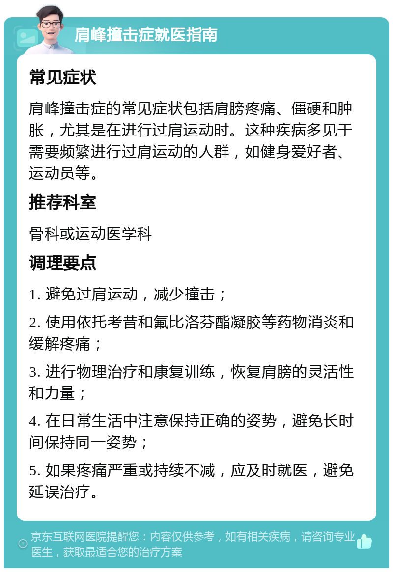 肩峰撞击症就医指南 常见症状 肩峰撞击症的常见症状包括肩膀疼痛、僵硬和肿胀，尤其是在进行过肩运动时。这种疾病多见于需要频繁进行过肩运动的人群，如健身爱好者、运动员等。 推荐科室 骨科或运动医学科 调理要点 1. 避免过肩运动，减少撞击； 2. 使用依托考昔和氟比洛芬酯凝胶等药物消炎和缓解疼痛； 3. 进行物理治疗和康复训练，恢复肩膀的灵活性和力量； 4. 在日常生活中注意保持正确的姿势，避免长时间保持同一姿势； 5. 如果疼痛严重或持续不减，应及时就医，避免延误治疗。