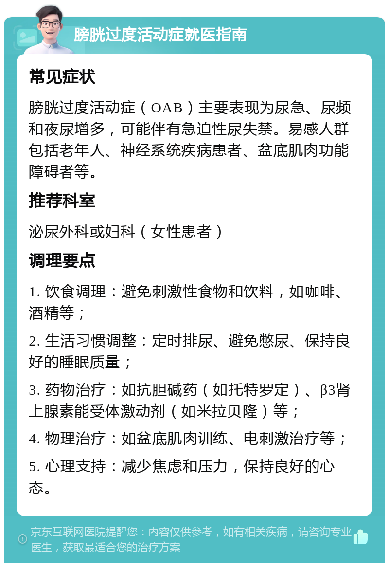 膀胱过度活动症就医指南 常见症状 膀胱过度活动症（OAB）主要表现为尿急、尿频和夜尿增多，可能伴有急迫性尿失禁。易感人群包括老年人、神经系统疾病患者、盆底肌肉功能障碍者等。 推荐科室 泌尿外科或妇科（女性患者） 调理要点 1. 饮食调理：避免刺激性食物和饮料，如咖啡、酒精等； 2. 生活习惯调整：定时排尿、避免憋尿、保持良好的睡眠质量； 3. 药物治疗：如抗胆碱药（如托特罗定）、β3肾上腺素能受体激动剂（如米拉贝隆）等； 4. 物理治疗：如盆底肌肉训练、电刺激治疗等； 5. 心理支持：减少焦虑和压力，保持良好的心态。